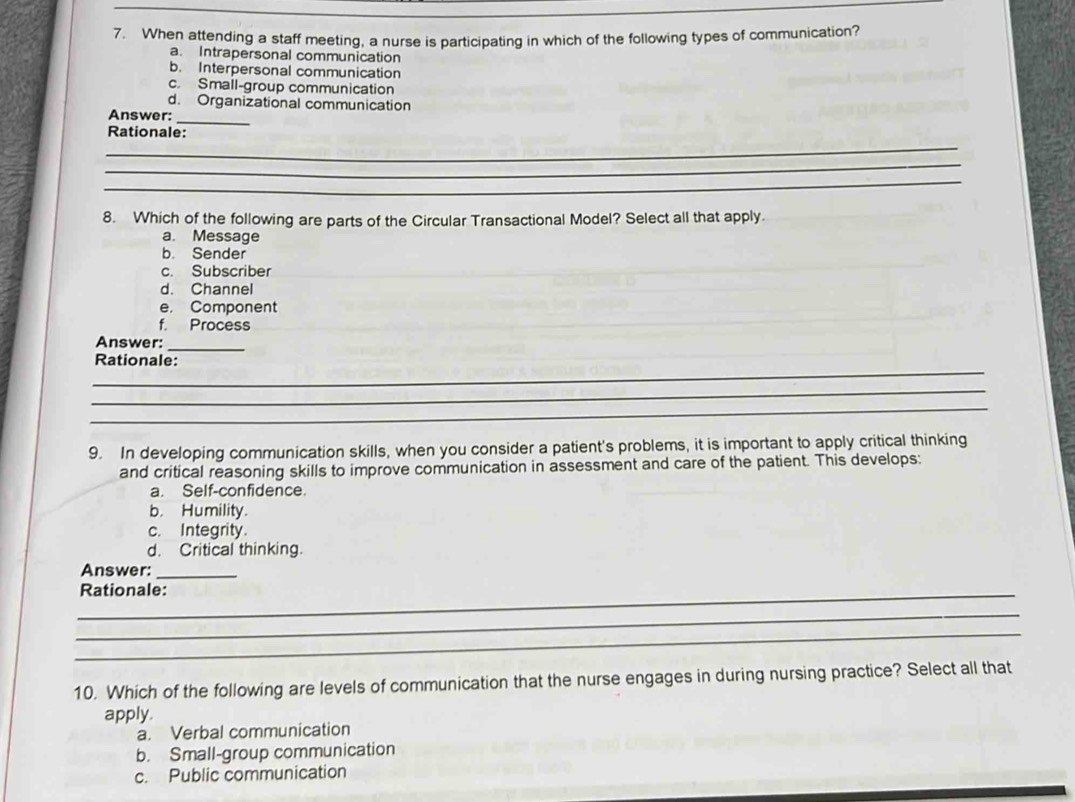 When attending a staff meeting, a nurse is participating in which of the following types of communication?
a. Intrapersonal communication
b. Interpersonal communication
c. Small-group communication
d. Organizational communication
_
Answer:
Rationale:
_
_
_
8. Which of the following are parts of the Circular Transactional Model? Select all that apply.
a. Message
b. Sender
c. Subscriber
d. Channel
e， Component
f. Process
Answer:_
_
Rationale:
_
_
9. In developing communication skills, when you consider a patient's problems, it is important to apply critical thinking
and critical reasoning skills to improve communication in assessment and care of the patient. This develops:
a. Self-confidence.
b. Humility.
c. Integrity.
d. Critical thinking.
Answer:_
_Rationale:
_
_
10. Which of the following are levels of communication that the nurse engages in during nursing practice? Select all that
apply.
a. Verbal communication
b. Small-group communication
c. Public communication