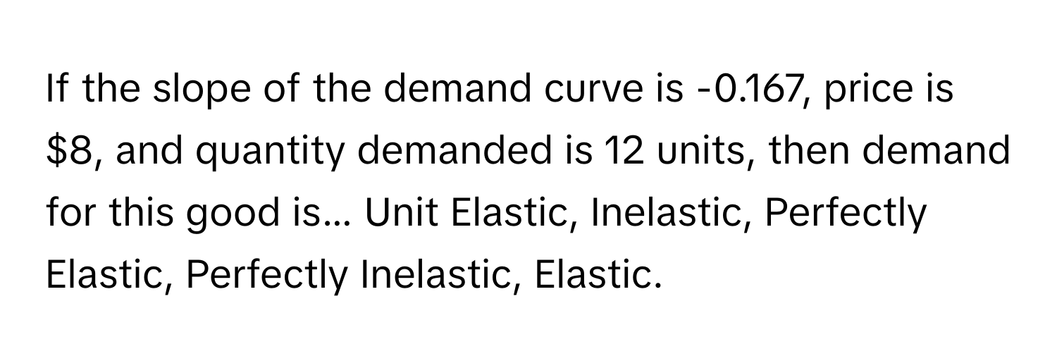 If the slope of the demand curve is -0.167, price is $8, and quantity demanded is 12 units, then demand for this good is... Unit Elastic, Inelastic, Perfectly Elastic, Perfectly Inelastic, Elastic.