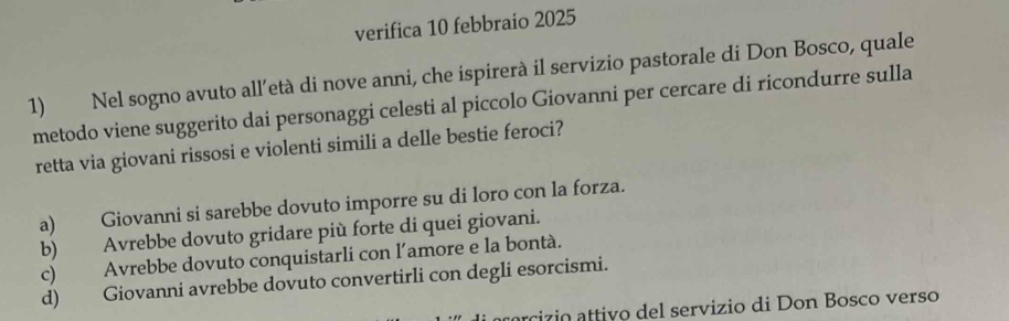 verifica 10 febbraio 2025
1) Nel sogno avuto all’età di nove anni, che ispirerà il servizio pastorale di Don Bosco, quale
metodo viene suggerito dai personaggi celesti al piccolo Giovanni per cercare di ricondurre sulla
retta via giovani rissosi e violenti simili a delle bestie feroci?
a) Giovanni si sarebbe dovuto imporre su di loro con la forza.
b) Avrebbe dovuto gridare più forte di quei giovani.
c) Avrebbe dovuto conquistarli con l’amore e la bontà.
d) Giovanni avrebbe dovuto convertirli con degli esorcismi.
u ci zio attivo del servizio di Don Bosco verso