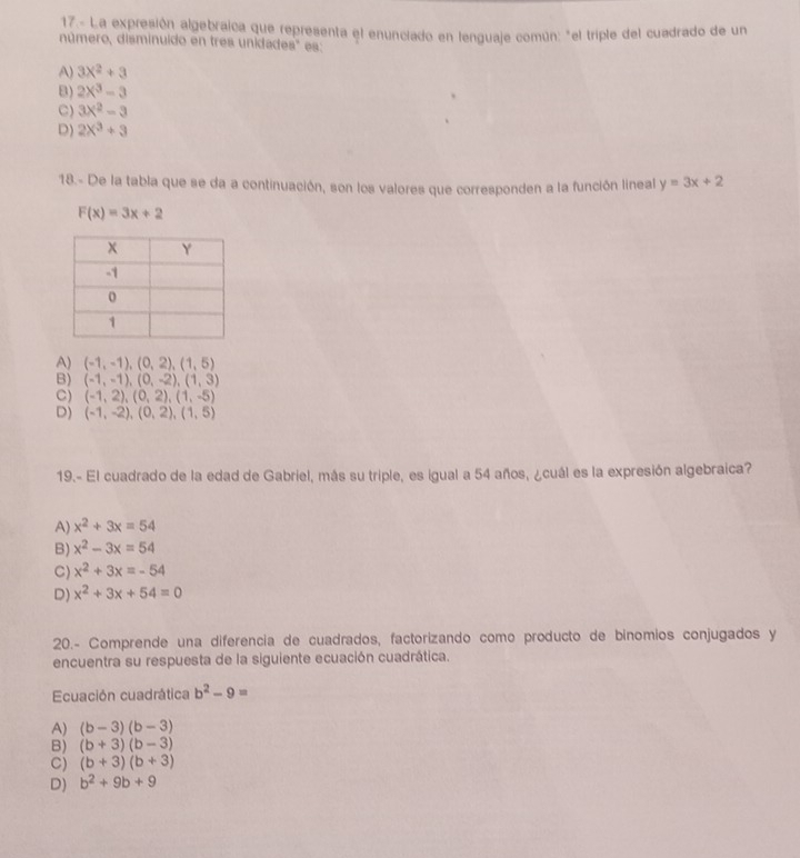 17.- La expresión algebraica que representa el enunciado en lenguaje común: "el triple del cuadrado de un
número, disminuido en tres unidades" es:
A) 3X^2+3
B) 2X^3-3
C) 3x^2-3
D) 2X^3+3
18.- De la tabla que se da a continuación, son los valores que corresponden a la función lineal y=3x+2
F(x)=3x+2
A) (-1,-1),(0,2),(1,5)
B) (-1,-1),(0,-2),(1,3)
C) (-1,2),(0,2),(1,-5)
D) (-1,-2),(0,2),(1,5)
19.- El cuadrado de la edad de Gabriel, más su triple, es igual a 54 años, ¿cuál es la expresión algebraica?
A) x^2+3x=54
B) x^2-3x=54
C) x^2+3x=-54
D) x^2+3x+54=0
20.- Comprende una diferencia de cuadrados, factorizando como producto de bínomios conjugados y
encuentra su respuesta de la siguiente ecuación cuadrática.
Ecuación cuadrática b^2-9=
A) (b-3)(b-3)
B) (b+3)(b-3)
C) (b+3)(b+3)
D) b^2+9b+9