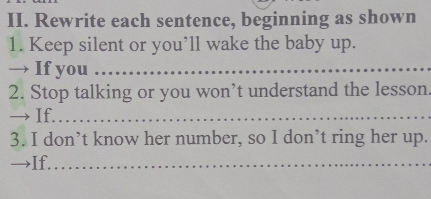 Rewrite each sentence, beginning as shown 
1. Keep silent or you’ll wake the baby up. 
→ If you . 
2. Stop talking or you won’t understand the lesson. 
If. 
3. I don’t know her number, so I don’t ring her up. 
→If.