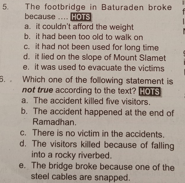 The footbridge in Baturaden broke
because .... HOTS
a. it couldn't afford the weight
b. it had been too old to walk on
c. it had not been used for long time
d. it lied on the slope of Mount Slamet
e. it was used to evacuate the victims
6. Which one of the following statement is
not true according to the text? HOTS
a. The accident killed five visitors.
b. The accident happened at the end of
Ramadhan.
c. There is no victim in the accidents.
d. The visitors killed because of falling
into a rocky riverbed.
e. The bridge broke because one of the
steel cables are snapped.