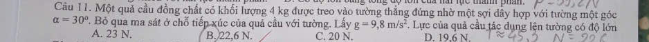 ng tổng độ lôn của nài lục thàmh phân.
Câu 11. Một quả cầu đồng chất có khối lượng 4 kg được treo vào tường thẳng đứng nhờ một sợi dây hợp với tường một góc
alpha =30°. Bỏ qua ma sát ở chỗ tiếp xúc của quả cầu với tường. Lấy g=9,8m/s^2 *. Lực của quả cầu tác dụng lện tường có độ lớn
A. 23 N. B. 22,6 N. C. 20 N. D. 19,6 N.