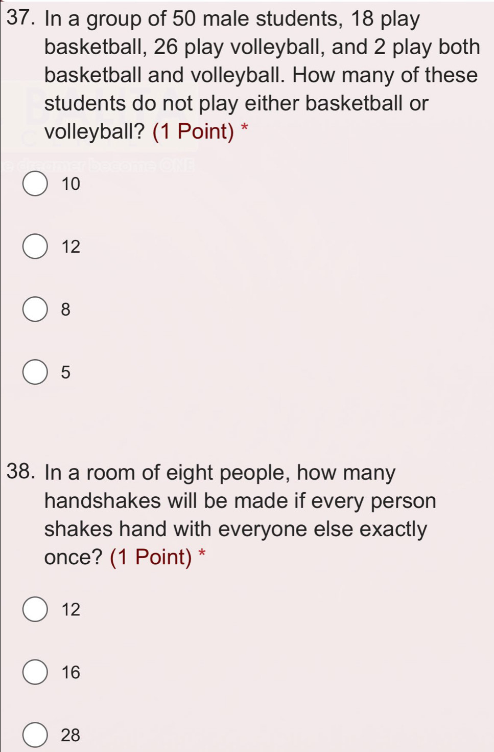 In a group of 50 male students, 18 play
basketball, 26 play volleyball, and 2 play both
basketball and volleyball. How many of these
students do not play either basketball or
volleyball? (1 Point) *
10
12
8
5
38. In a room of eight people, how many
handshakes will be made if every person
shakes hand with everyone else exactly
once? (1 Point) *
12
16
28