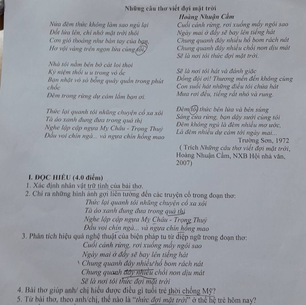 Những câu thơ viết đợi mặt trời
Hoàng Nhuận Cầm
Nửa đêm thức không làm sao ngủ lại Cuối cảnh rừng, rơi xuống mấy ngôi sao
Đốt lửa lên, chỉ nhớ mặt trời thổi Ngày mai ở đẩy sẽ bay lên tiếng hát
Cơn gió thoảng như bàn tay của bạn, Chung quanh đây nhiều hổ bom rách nát
Hơ vội vàng trên ngọn lửa cùng tổi Chung quanh đây nhiều chồi non dịu mát
Sẽ là nơi tôi thức đợi mặt trời.
Nhà tôi nằm bên bờ cát loi thoi
Kỷ niệm thổi u u trong vỏ ốc  Sẽ là nơi tôi hát và đánh giặc
Bạn nhặt vỏ sò bổng quây quần trong phút ồng đội ơi! Thương mến đến không cùng
chốc Con suổi hát những điều tôi chửa hát
Đêm trong rừng dự cảm lắm bạn ơi.  Mưa rơi đều, tiếng rất nhỏ và rung.
Đêm(lổ) thức bên lửa và bên súng
Thức lại quanh tôi những chuyện cổ xa xôi  Sáng cửa rừng, bạn dậy sưởi cùng tôi
Tà áo xanh đung đưa trong quả thị
Đêm không ngủ là đêm nhiều mơ ước,
Nghe lập cập ngựa Mỵ Châu - Trọng Thuý  Là đêm nhiều dự cảm tới ngày mai...
Đầu voi chín ngà... và ngựa chín hồng mao  Trường Sơn, 1972
(  Trích Những câu thơ viết đợi mặt trời,
Hoàng Nhuận Cầm, NXB Hội nhà văn,
2007)
I. ĐQC HIÉU (4.0 điểm)
1. Xác định nhân vật trữ tình của bài thơ.
2. Chỉ ra những hình ảnh gợi liên tưởng đến các truyện cổ trong đoạn thơ:
Thức lại quanh tôi nhũng chuyện cổ xa xôi
à áo xanh đung đưa trong quả thị
Nghe lập cập ngựa Mỵ Châu - Trọng Thuỷ
Đầu voi chín ngà... và ngựa chín hồng mao
3. Phân tích hiệu quả nghệ thuật của biện pháp tu từ điệp ngữ trong đoạn thơ:
Cuối cảnh rừng, rơi xuống mấy ngôi sao
Ngày mai ở đấy sẽ bay lên tiếng hát
Chung quanh đây nhiều hố bom rách nát
Chung quanh đây nhiều chồi non dịu mát
S là nơi tôi thức đợi mặt trời
4. Bài thơ giúp anh/ chị hiểu được điều gì tuổi trẻ thời chống Mỹ?
5. Từ bài thơ, theo anh/chị, thế nào là “thức đợi mặt trời” ở thể hệ trẻ hôm nay?