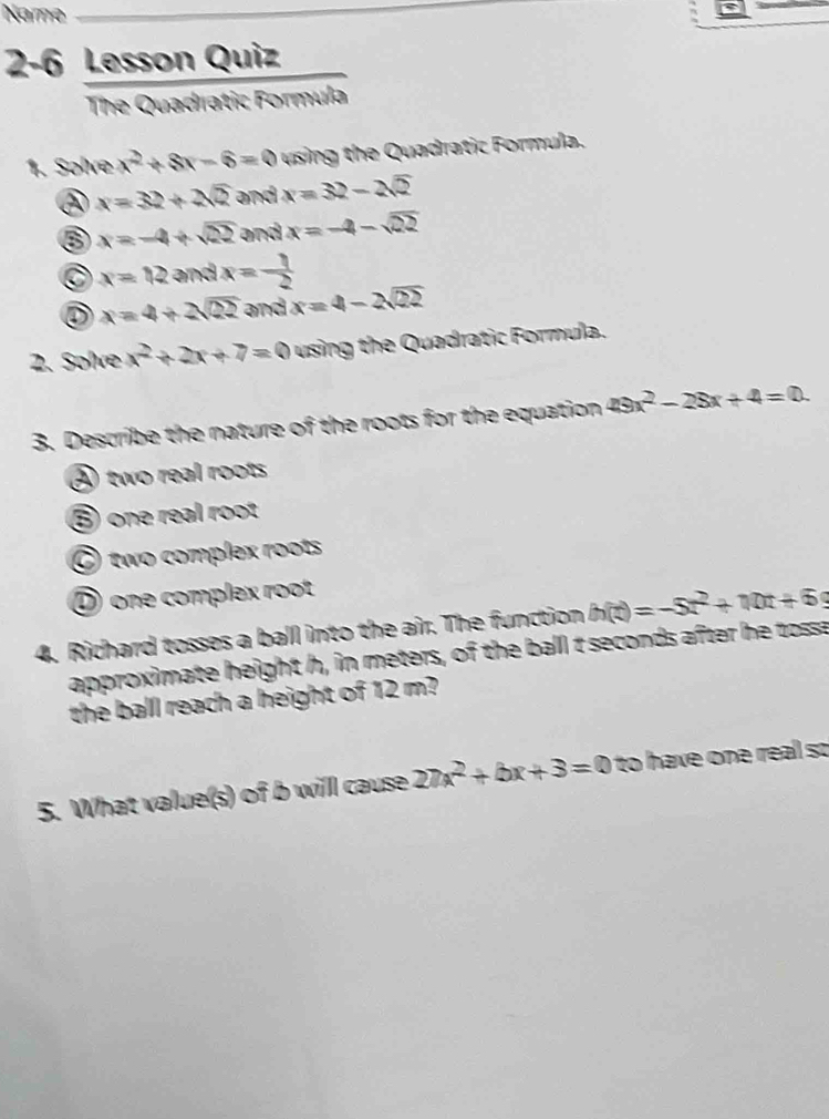 Name
2-6 Lesson Quiz
The Quadratic Formula
1. Solve x^2+8x-6=0 using the Quadratic Formula.
② x=32+2sqrt(2) and x=32-2sqrt(2)
x=-4+sqrt(22) and x=-4-sqrt(22)
C x=12andx=- 1/2 
D x=4+2sqrt(22) and x=4-2sqrt(22)
2. Solve x^2+2x+7=0 using the Quadratic Formula.
3. Describe the nature of the roots for the equation 49x^2-28x+4=0.
④ two real roots
⑤ one real root
⑥two complex roots
① one complex root
4. Richard tosses a ball into the air. The function h(t)=-5t^2+10t+69
approximate height h, in meters, of the ball t seconds after he tosse
the ball reach a height of 12 m?
5. What value(s) of b will cause 27x^2+bx+3=0 to have one real so