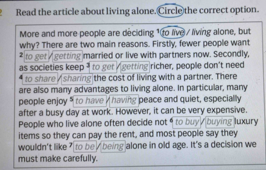 Read the article about living alone.Circle the correct option. 
More and more people are deciding 1 to live / living alone, but 
why? There are two main reasons. Firstly, fewer people want 
² to get / getting married or live with partners now. Secondly, 
as societies keep 3 to get / getting richer, people don’t need
4 to share / sharing the cost of living with a partner. There 
are also many advantages to living alone. In particular, many 
people enjoy 5 to have having peace and quiet, especially 
after a busy day at work. However, it can be very expensive. 
People who live alone often decide not 6 to buy buying luxury 
items so they can pay the rent, and most people say they 
wouldn’t like 7 to be being alone in old age. It's a decision we 
must make carefully.