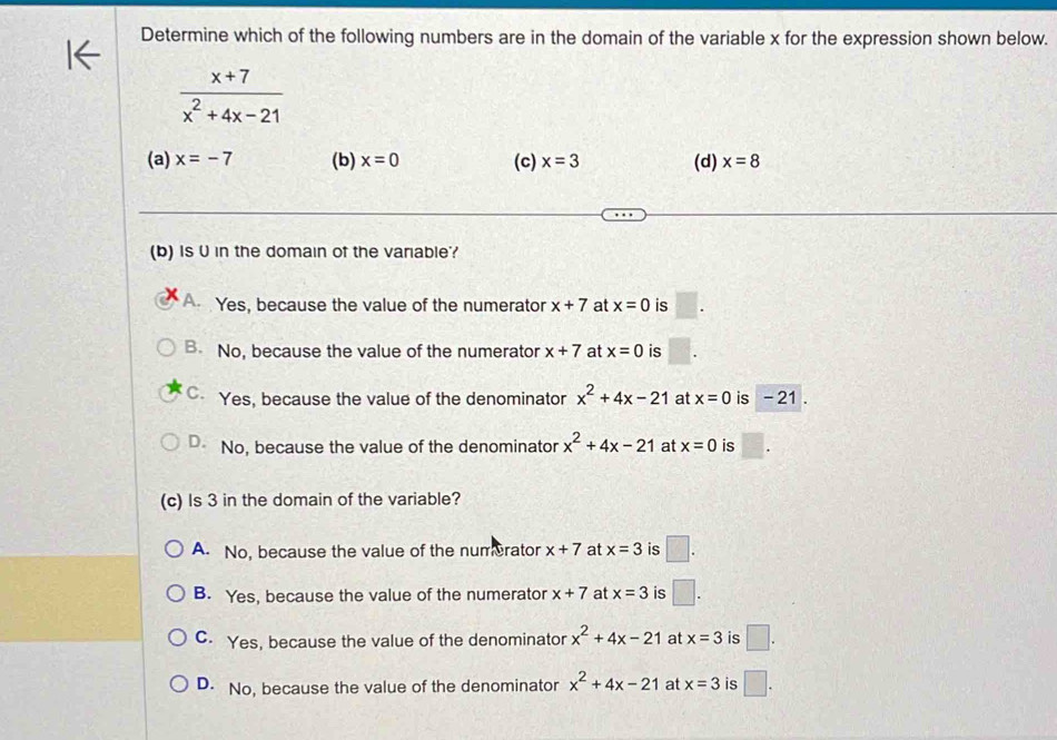 Determine which of the following numbers are in the domain of the variable x for the expression shown below.
 (x+7)/x^2+4x-21 
(a) x=-7 (b) x=0 (c) x=3 (d) x=8
(b) Is U in the domain of the variable?
A Yes, because the value of the numerator x+7 at x=0 is
B. No, because the value of the numerator x+7 at x=0 is
C. Yes, because the value of the denominator x^2+4x-21 at x=0 is - 21.
D No, because the value of the denominator x^2+4x-21 at x=0 is frac □  
(c) Is 3 in the domain of the variable?
A. No, because the value of the numrator x+7 at x=3 is □.
B. Yes, because the value of the numerator x+7 at x=3 is □.
C. Yes, because the value of the denominator x^2+4x-21 at x=3 is □.
D. No, because the value of the denominator x^2+4x-21 at x=3 is □.