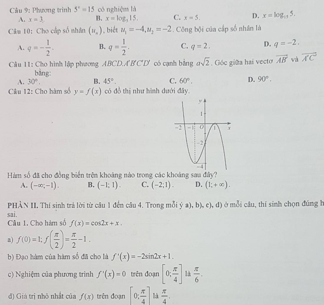 Phương trình 5^x=15 có nghiệm là
A. x=3. B. x=log _515. C. x=5.
D. x=log _155.
Câu 10: Cho cấp số nhân (u_n) , biết u_1=-4,u_2=-2. Công bội của cấp số nhân là
B.
C.
A. q=- 1/2 . q= 1/2 . q=2.
D. q=-2.
Câu 11: Cho hình lập phương ABCD.A'B'C'D' có cạnh bằng asqrt(2). Góc giữa hai vectơ vector AB' và vector A'C'
bằng:
A. 30°. B. 45°. C. 60°.
D. 90°.
Câu 12: Cho hàm số y=f(x) có đồ thị như hình dưới đây.
Hàm số đã cho đồng biến trên khoảng nào trong các khoảng sau đây?
A. (-∈fty ;-1). B. (-1;1). C. (-2;1). D. (1;+∈fty ).
PHÀN II. Thí sinh trả lời từ câu 1 đến câu 4. Trong mỗi ý a), b), c), d) ở mỗi câu, thí sinh chọn đúng h
sai.
Câu 1. Cho hàm số f(x)=cos 2x+x.
a) f(0)=1;f( π /2 )= π /2 -1.
b) Đạo hàm của hàm số đã cho là f'(x)=-2sin 2x+1.
c) Nghiệm của phương trình f'(x)=0 trên đoạn [0; π /4 ] là  π /6 .
d) Giá trị nhỏ nhất của f(x) trên đoạn [0; π /4 ] là  π /4 .