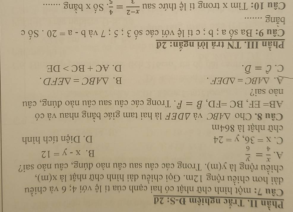 Phần II. Trắc nghiệm Đ-S: 2đ
Câu 7: một hình chữ nhật có hai cạnh của tỉ lệ với 4; 6 và chiều
dài hơn chiều rộng 12m. Gọi chiều dài hình chữ nhật là : X(I n),
chiều rộng là y(m). Trong các câu sau câu nào đúng, câu nào sai?
A.  x/4 = y/6 
B. x-y=12
C. x=36, y=24 D. Diện tích hình
chữ nhật là 864m
Câu 8. Cho △ ABC và △ DEF là hai tam giác bằng nhau và có
AB=EF, BC=FD, hat B=hat F. Trong các câu sau câu nào đúng, câu
nào sai?
A. △ ABC=△ DEF. B. △ ABC=△ EFD.
C. hat C=hat D. D. AC+BC>DE
Phần III. TN trả lời ngắn: 2đ
Câu 9: Ba số a; b; c tỉ lệ với các số 3; 5; 7 và b-a=20.Sdot c
bằng ........
Câu 10: Tìm x trong tỉ lệ thức sau  (x-2)/3 = 4/5  :. Số x bằng ........