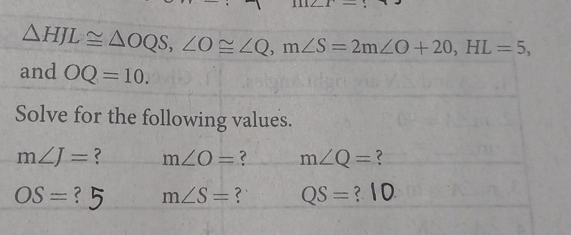 △ HJL≌ △ OQS, ∠ O≌ ∠ Q, m∠ S=2m∠ O+20, HL=5, 
and OQ=10. 
Solve for the following values.
m∠ J= ?
m∠ O= ? m∠ Q= ?
OS=
m∠ S= ?
QS= ?.