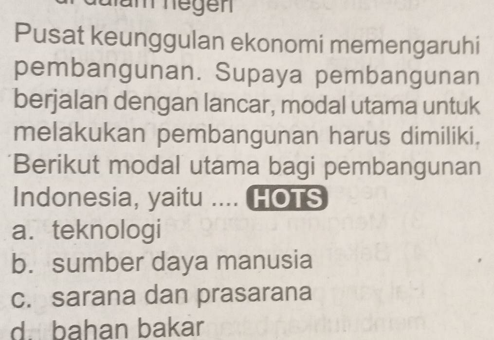 nam negen
Pusat keunggulan ekonomi memengaruhi
pembangunan. Supaya pembangunan
berjalan dengan lancar, modal utama untuk
melakukan pembangunan harus dimiliki,
Berikut modal utama bagi pembangunan
Indonesia, yaitu .... HOTS
a.teknologi
b. sumber daya manusia
c. sarana dan prasarana
d. bahan bakar