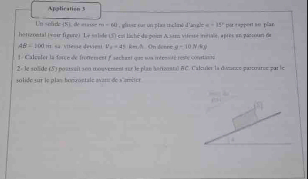 Application 3 
Un solide (S), de masse m-60 , glisse sur un plan icliné d'angle a=15° par tapport au plan 
horizontal (voir figure) Le solide (5) est lâché du point A sans vitesse initiale, après un parcourt de
AB=100m sa viteise devient V_2=45 km/h On donne g=10N/kg)
* Calculer la force de frotiement # sachant que son miensité reste constanté 
2- le solide (S) poursuit son mouvement sur le plan horizental BC. Calculer la distance parcourue par le 
solide sur le plan horizontale avan de s'arrêter