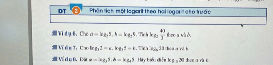 DT ② Phân tích một logarit theo hai logarit cho trước 
Ví dụ 6. Cho a=log _25, b=log _29. Tính log _2 40/3  theo a và b. 
Ví đụ 7. Cho log _32=a, log _35=b , Tính log _620the o a và b, 
Vid lụ 8. Đặt a=log _35; b=log _45. Hãy biểu diễn log _1520 the oavab.