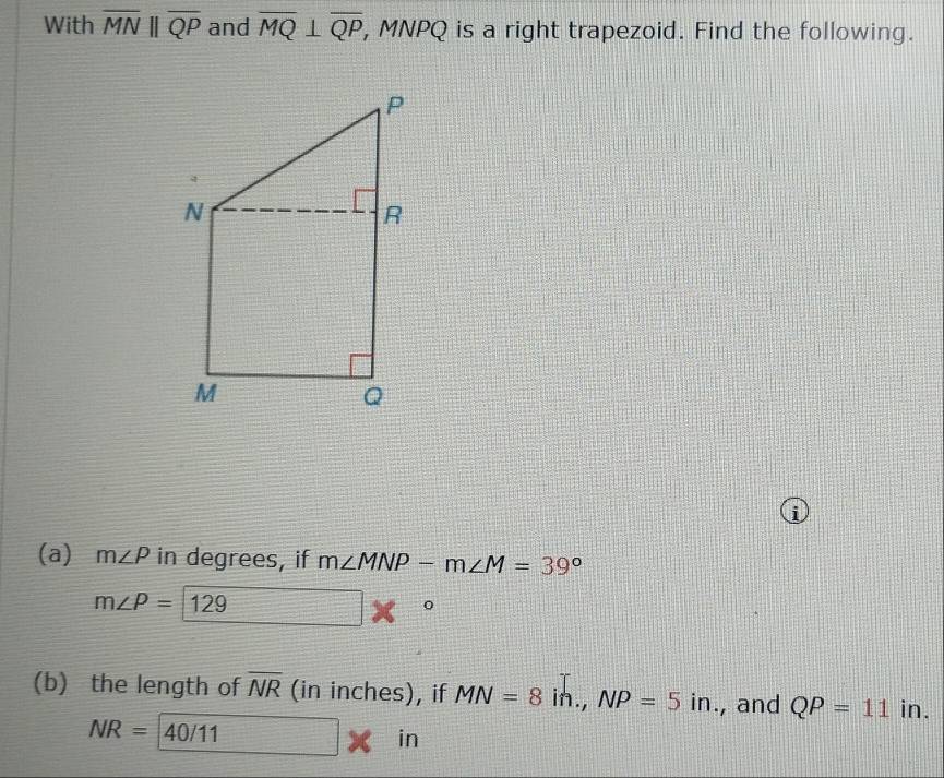 With overline MNparallel overline QP and overline MQ⊥ overline QP , MNPQ is a right trapezoid. Find the following. 
i 
(a) m∠ P in degrees, if m∠ MNP-m∠ M=39°
m∠ P=1 129
x 
(b) the length of overline NR (in inches), if MN=8i n., NP=5in., and QP=11 in.
NR=40/11 □ in