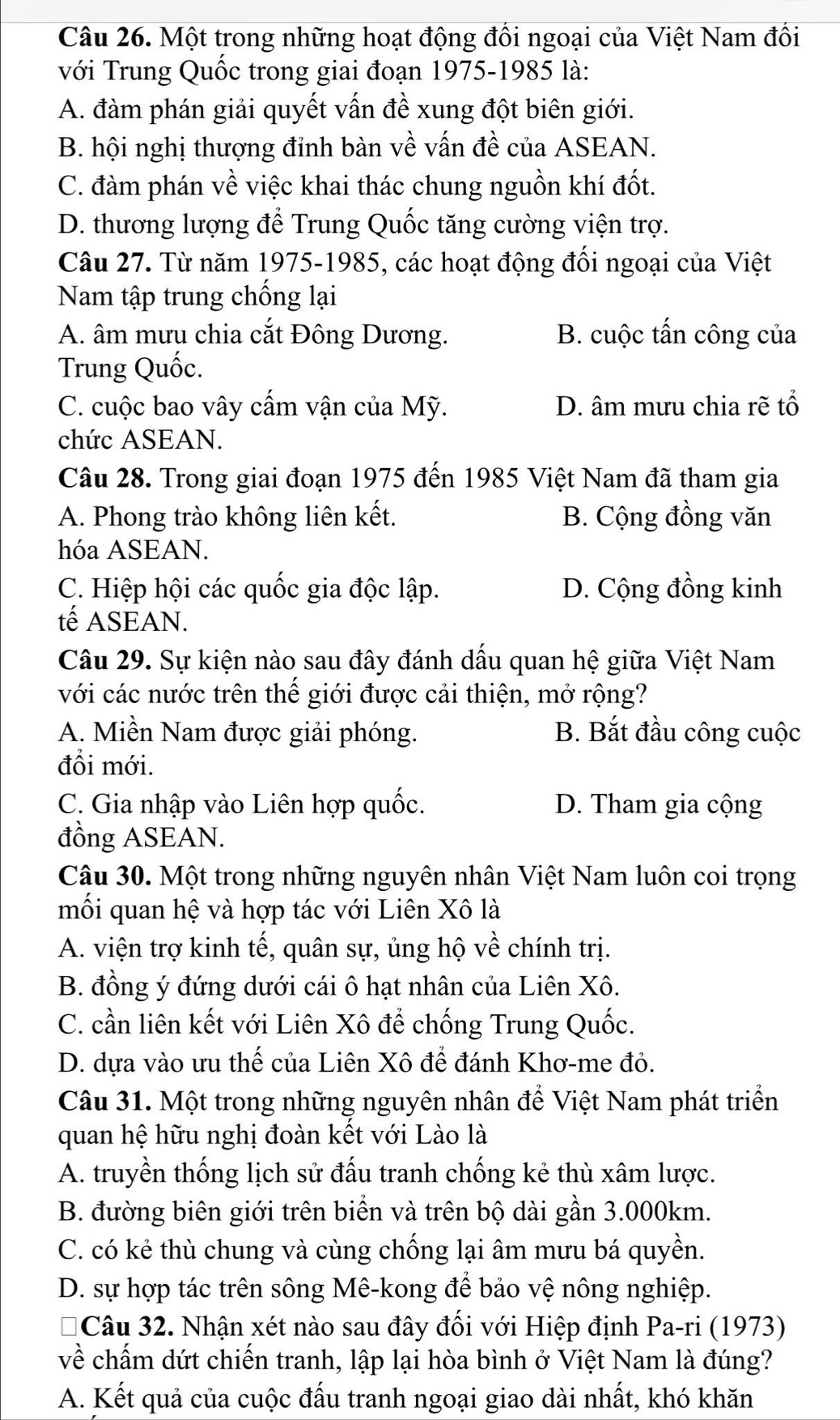 Một trong những hoạt động đối ngoại của Việt Nam đối
với Trung Quốc trong giai đoạn 1975-1985 là:
A. đàm phán giải quyết vấn đề xung đột biên giới.
B. hội nghị thượng đinh bàn về vấn đề của ASEAN.
C. đàm phán về việc khai thác chung nguồn khí đốt.
D. thương lượng để Trung Quốc tăng cường viện trợ.
Câu 27. Từ năm 1975-1985, các hoạt động đối ngoại của Việt
Nam tập trung chống lại
A. âm mưu chia cắt Đông Dương. B. cuộc tấn công của
Trung Quốc.
C. cuộc bao vây cẩm vận của Mỹ. D. âm mưu chia rẽ tổ
chức ASEAN.
Câu 28. Trong giai đoạn 1975 đến 1985 Việt Nam đã tham gia
A. Phong trào không liên kết. B. Cộng đồng văn
hóa ASEAN.
C. Hiệp hội các quốc gia độc lập. D. Cộng đồng kinh
tế ASEAN.
Câu 29. Sự kiện nào sau đây đánh dấu quan hệ giữa Việt Nam
với các nước trên thế giới được cải thiện, mở rộng?
A. Miền Nam được giải phóng. B. Bắt đầu công cuộc
đổi mới.
C. Gia nhập vào Liên hợp quốc. D. Tham gia cộng
đồng ASEAN.
Câu 30. Một trong những nguyên nhân Việt Nam luôn coi trọng
mối quan hệ và hợp tác với Liên Xô là
A. viện trợ kinh tế, quân sự, ủng hộ về chính trị.
B. đồng ý đứng dưới cái ô hạt nhân của Liên Xô.
C. cần liên kết với Liên Xô để chống Trung Quốc.
D. dựa vào ưu thế của Liên Xô để đánh Khơ-me đỏ.
Câu 31. Một trong những nguyên nhân để Việt Nam phát triển
quan hệ hữu nghị đoàn kết với Lào là
A. truyền thống lịch sử đấu tranh chống kẻ thù xâm lược.
B. đường biên giới trên biển và trên bộ dài gần 3.000km.
C. có kẻ thù chung và cùng chống lại âm mưu bá quyền.
D. sự hợp tác trên sông Mê-kong để bảo vệ nông nghiệp.
a 1Câu 32. Nhận xét nào sau đây đối với Hiệp định Pa-ri (1973)
về chấm dứt chiến tranh, lập lại hòa bình ở Việt Nam là đúng?
A. Kết quả của cuộc đấu tranh ngoại giao dài nhất, khó khăn