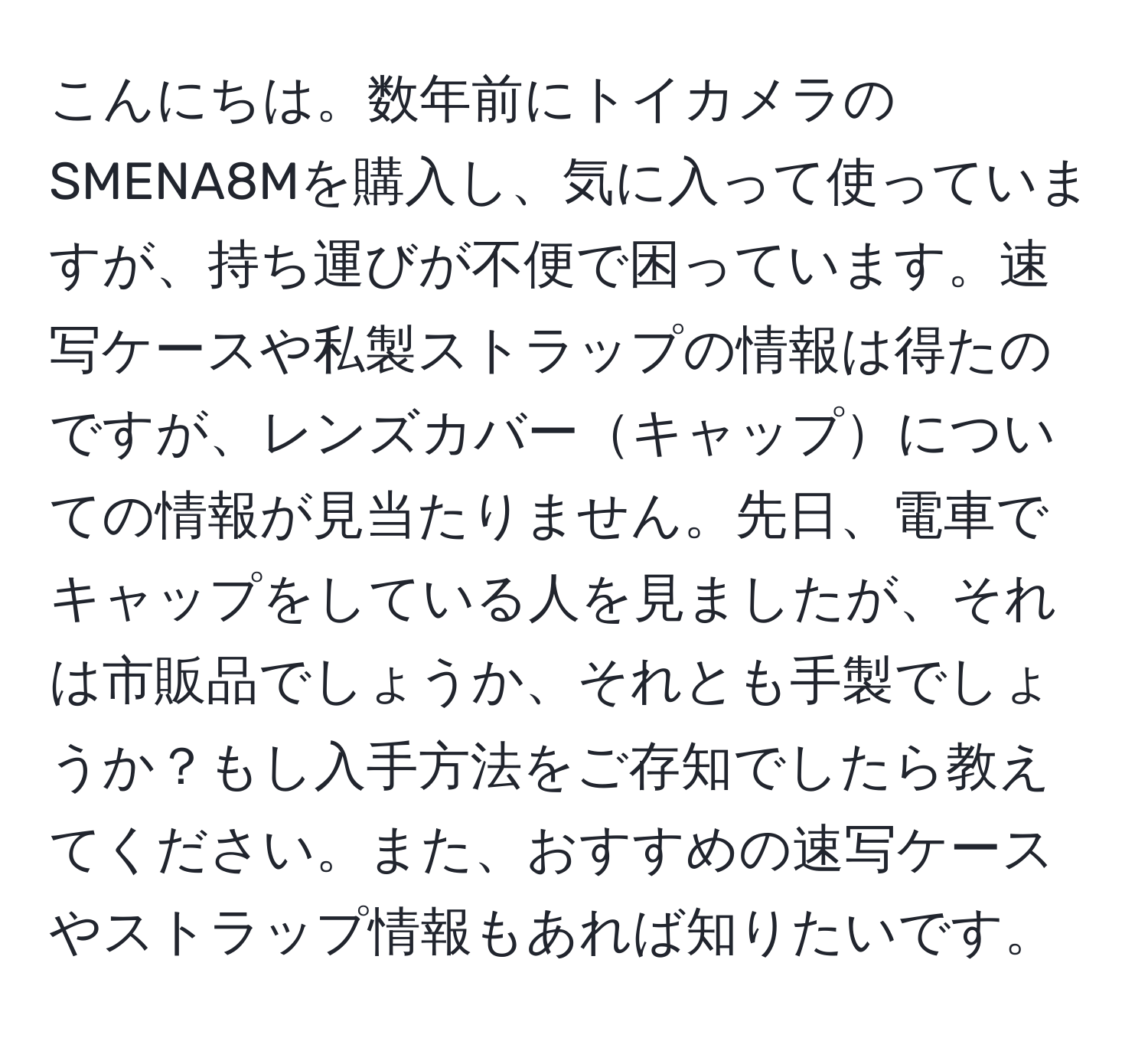 こんにちは。数年前にトイカメラのSMENA8Mを購入し、気に入って使っていますが、持ち運びが不便で困っています。速写ケースや私製ストラップの情報は得たのですが、レンズカバーキャップについての情報が見当たりません。先日、電車でキャップをしている人を見ましたが、それは市販品でしょうか、それとも手製でしょうか？もし入手方法をご存知でしたら教えてください。また、おすすめの速写ケースやストラップ情報もあれば知りたいです。