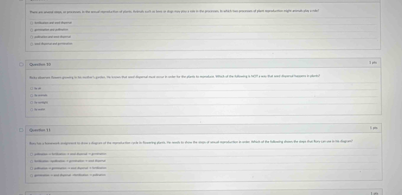 There are several steps, or processes, in the sexual reproduction of plants. Animals such as bees or dogs may play a role in the processes. In which two processes of plant reproduction might animals play a role?
fetitution and seed dispers
gimination and pollination
pollination and seel dispional
wnd disponal and gormination
Question 10
1pts
Ricky observes flwers growing in his mother's garden. He knows that seed dispersal must occur in order for the plants to reproduce. Which of the following is NOT a way that seed dispersal happens in plants?
fy air
by ansimals
by sunlight.
by water
Question 11 1 pts
Rory has a homework assignment to draw a diagram of the reproduction cycle in flowering plants. He needs to show the steps of sexual reproduction in order. Which of the following shows the steps that Rory can use in his diagram?
: pollination → fortifization → seed dispensal →+ genmination
Intilization →pollination → gemination → seed disperual
pollnation → gemnation → ined disperual → fertilization
pemsination → senid dispenal →fertilization → pollination
1 ots