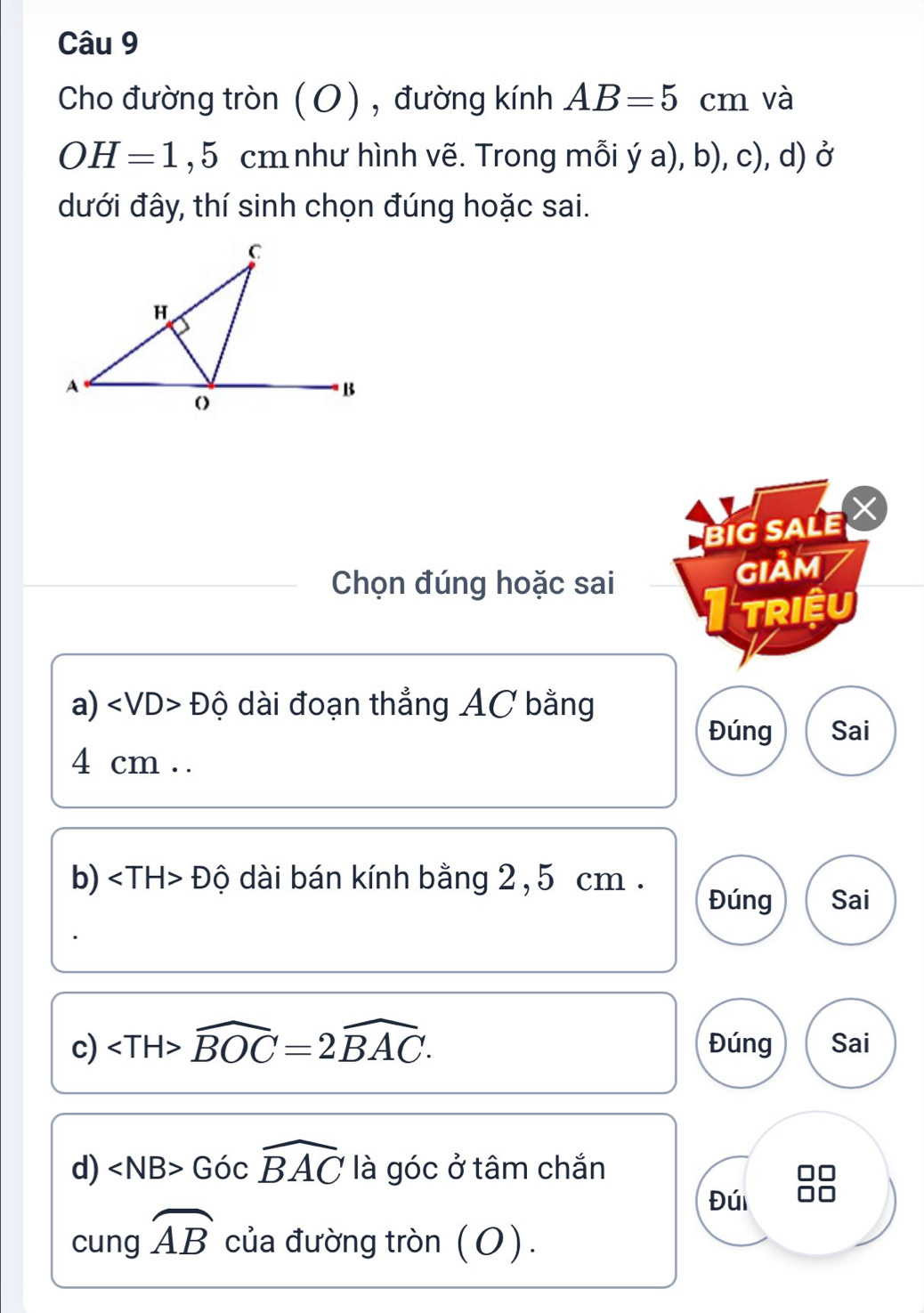 Cho đường tròn (O) , đường kính AB=5 _( cm và
OH=1,5cm như hình vẽ. Trong mỗi ý a), b), c), d) ở
dưới đây, thí sinh chọn đúng hoặc sai. 
BIG SALE 
Chọn đúng hoặc sai GIảM 
Triệu 
a) ∠ VD>Dhat Q dài đoạn thẳng AC bằng 
Đúng Sai
4 cm. . 
b) ∠ TH>Dhat O dài bán kính bằng 2,5 cm. 
Đúng Sai 
c) ∠ TH>widehat BOC=2widehat BAC. Đúng Sai 
d) ∠ NB>Gocwidehat BAC là góc ở tâm chắn 
Đú 
cung widehat AB của đường tròn (O).