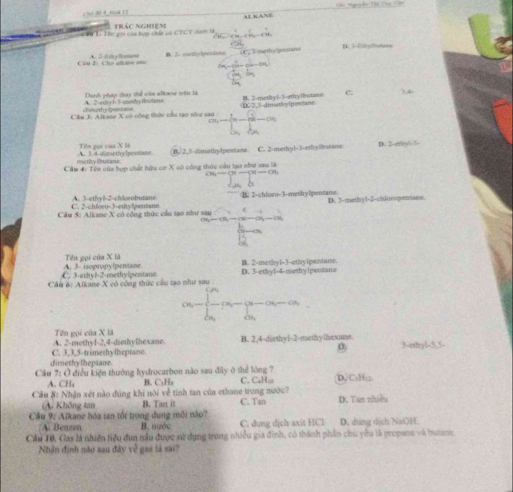 Nguuyễn Thệ Tha 1ận
chó đề 4 Hoà 12
trác nghiệm AL KANE
Cầu Ti Tên gọi của hợp chất có CTCT đưới tà
H -CH
A. 2-Ethyfbotane B. 2- methylpentane C.  3-methylpentane D. 3-Ethy/butane
Cầu 2: Cho alkane sau:
. S=ch-ch-at,
CH
Danh pháp thay thể của alkane trên là
A. 2-ethyl-3-methyibutane B. 2-methyl-3-ethylbutane C.
dimethy lpenrane D. 2,3-dimethylpentane
Câu 3: Alkane X có công thức cầu tạo như sau : frac GH,CH-CH-CH_3^2-frac [H_2O_4]
Tên gọi của X là
A. 3,4-dimethylpentane B. 2.3-dimethylpentane. C. 2-methy]-3-ethy|butane. D. 2-cthyi-3-
methylbutane.
Cầu 4: Tên của hợp chất hữu cơ X có công thức cầu tạo như sau là
beginarrayr ch,- cand_^H- caendarray beginarrayr -alpha -beginarrayr a c_endarray 
A. 3-ethyl-2-chlorobutane B. 2-chloro-3-methylpentane.
C. 2-chloro-3-ethylpentane. D. 3-methyl-2-chloropentane.
Cầu 5: Alkane X có công thức cầu tạo như beginarrayr San CH_3-CH_2-CH-CH_3-CH_3 12° -6
frac 1a_1-a_1
Tên gọi của X là
A. 3- isopropylpentane B. 2-methyl-3-ethyipentane.
C. 3-ethyl-2-methylpentane. D. 3-ethyl-4-methylpentane
Cầu 6: Alkane X có công thức cầu tạo như sau :
cd_1-∈tlimits _l_cd_2-∈tlimits _cd_1^cd_2(x_2-alpha _3alpha _i) alpha _1endarray. 
Tên gọi của X là
A. 2-methy1-2,4-diethylhexane. B. 2,4-diethyl-2-methylhexane.
D
C. 3,3,5-trimethylheptane. 3-ethyl-5,5-
dimethylheptane.
Cầu 7: Ở điều kiện thưởng hydrocarbon nào sau đây ở thể lóng ?
A. CHa B. C_3H_8 C. CaH10 D, C₃H₁2.
Cầu 8: Nhận xét nào đủng khi nói về tinh tan của ethane trong nước?
(A. Không tan B. Tan it C. Tan D. Tan nhiều
Cầu 9: Alkane hóa tan tốt trong dung môi nào?
A. Benzen B. nước C. dung dịch axit HCl D. dung dịch NaOH.
Cầu 10. Gas là nhiên tiệu đun nầu được sử dụng trong nhiều gia đinh, có thành phần chủ yếu là propane và butane
Nhận định nào sau đây về gas là sai?