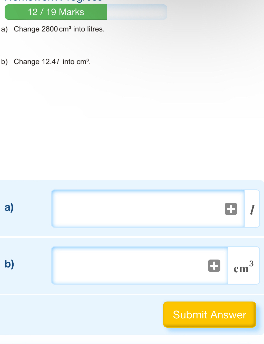 12 / 19 Marks 
a) Change 2800cm^3 into litres. 
b) Change 12.4/ into cm^3. 
a) 
b)
cm^3
Submit Answer