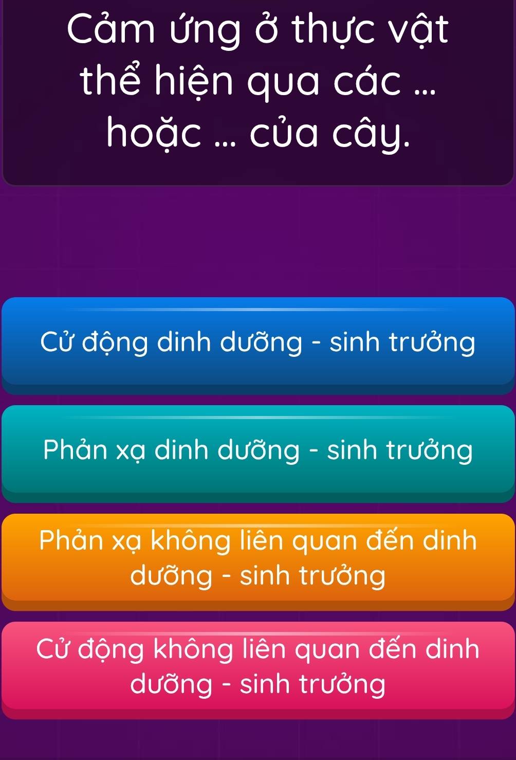 Cảm ứng ở thực vật
thể hiện qua các ...
hoặc ... của cây.
Cử động dinh dưỡng - sinh trưởng
Phản xạ dinh dưỡng - sinh trưởng
Phản xạ không liên quan đến dinh
dưỡng - sinh trưởng
Cử động không liên quan đến dinh
dưỡng - sinh trưởng