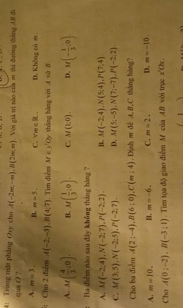 4: Trong mặt phẳng Oxy cho A(-2m;-m), B(2m;m). Với giá trị nào của m thi đường thắng AB đi
qua O ?
A. m=3.
B. m=5. C. forall m∈ R.. D. Không có m.
: Cho 2 điểm A(-2;-3), B(4;7). Tìm điểm M∈ y'Oy thắng hàng với A và B
A. M( 4/3 ;0). M( 1/3 ;0). C. M(1;0). D. M(- 1/3 ;0). 
B.
Ba điểm nào sau đây không thắng hàng ?
A. M(-2;4), N(-2;7), P(-2;2). B. M(-2;4), N(5;4), P(7;4).
C. M(3;5), N(-2;5), P(-2;7). D. M(5;-5), N(7;-7), P(-2;2). 
Cho ba điểm A(2;-4), B(6;0), C(m;4). Định m đề A, B, C thắng hàng?
A. m=10. B. m=-6. C. m=2. D. m=-10. 
Cho A(0;-2), B(-3;1). Tìm tọa độ giao điểm M của AB với trục x'Ox.
