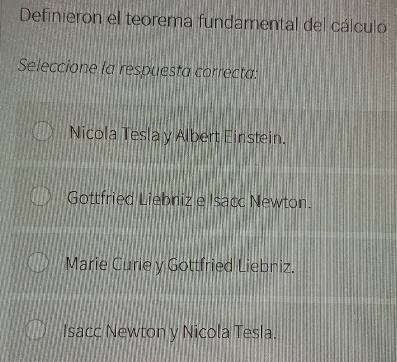 Definieron el teorema fundamental del cálculo
Seleccione la respuesta correcta:
Nicola Tesla y Albert Einstein.
Gottfried Liebniz e Isacc Newton.
Marie Curie y Gottfried Liebniz.
Isacç Newton y Nicola Tesla.