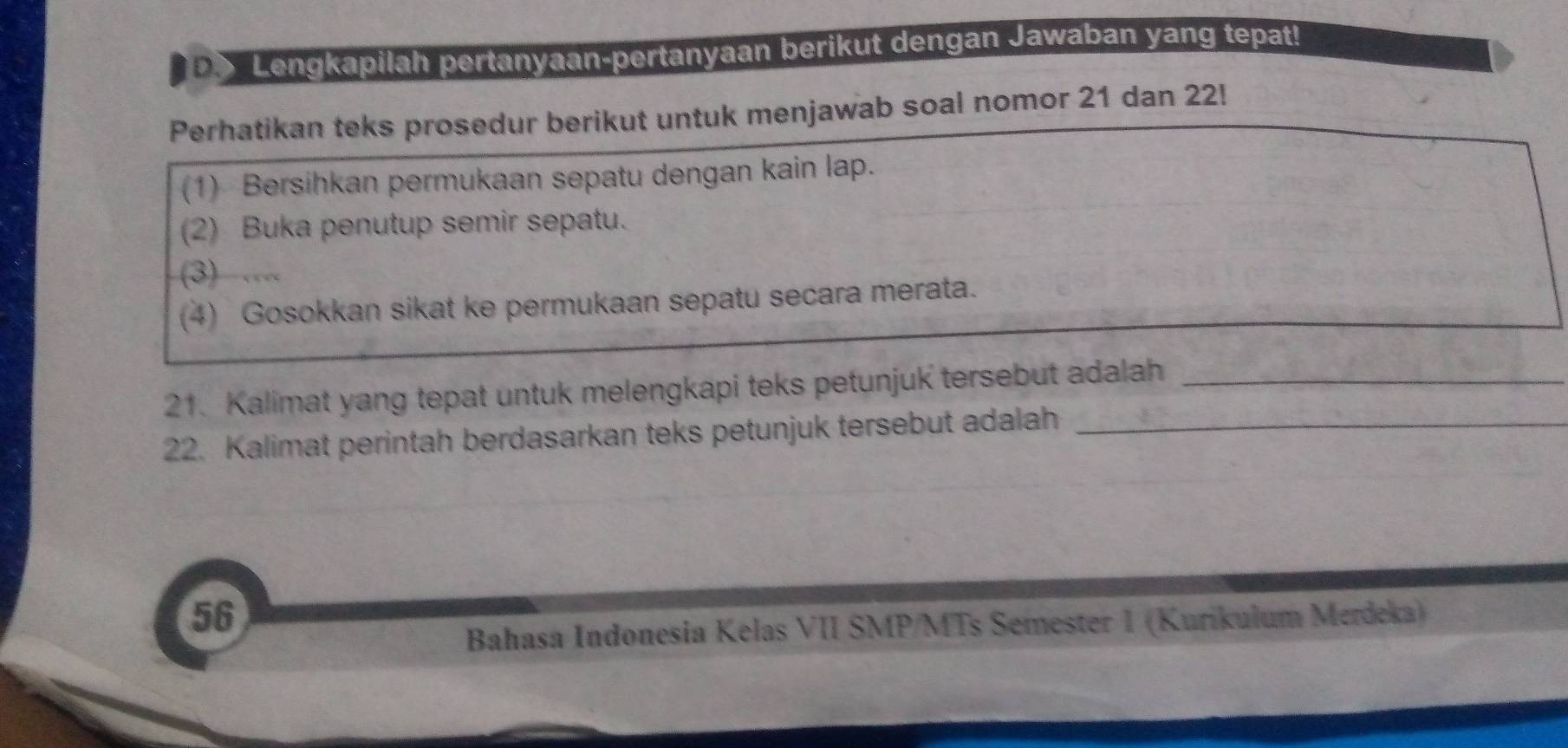 Lengkapilah pertanyaan-pertanyaan berikut dengan Jawaban yang tepat! 
Perhatikan teks prosedur berikut untuk menjawab soal nomor 21 dan 22! 
(1) Bersihkan permukaan sepatu dengan kain lap. 
(2) Buka penutup semir sepatu. 
(3) ….. 
(4) Gosokkan sikat ke permukaan sepatu secara merata. 
21. Kalimat yang tepat untuk melengkapi teks petunjuk tersebut adalah_ 
22. Kalimat perintah berdasarkan teks petunjuk tersebut adalah_ 
56 
Bahasa Indonesia Kelas VII SMP/MTs Semester 1 (Kurikulum Merdeka)