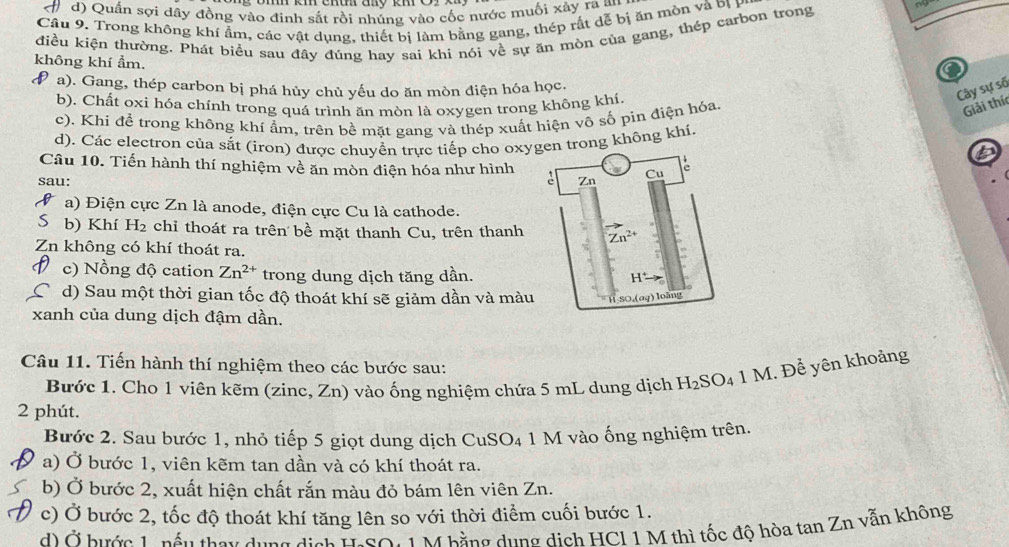 Quần sợi dây đồng vào đinh sắt rồi nhúng vào cốc nước muối xây ra an
Câu 9. Trong không khí ẩm, các vật dụng, thiết bị làm bằng gang, thép rắt đễ bị ăn mòn và bị B
điều kiện thường. Phát biểu sau đây đúng hay sai khi nói về sự ăn mòn của gang, thép carbon trong
không khí ẩm.
9 a). Gang, thép carbon bị phá hủy chủ yếu do ăn mòn điện hóa học.
Cây sự số
b). Chất oxi hóa chính trong quá trình ăn mòn là oxygen trong không khí.
c). Khi để trong không khí ẩm, trên bề mặt gang và thép xuất hiện vô số pin điện hóa.
Giải thí
d). Các electron của sắt (iron) được chuyển trực tiếp cho oxyn trong không khi.
6
Câu 10. Tiến hành thí nghiệm về ăn mòn điện hóa như hình
sau: 
a) Điện cực Zn là anode, điện cực Cu là cathode.
b) Khí H₂ chỉ thoát ra trên bề mặt thanh Cu, trên thanh 
Zn không có khí thoát ra.
c) Nồng độ cation Zn^(2+) trong dung dịch tăng dần.
d) Sau một thời gian tốc độ thoát khí sẽ giảm dần và màu
xanh của dung dịch đậm dần.
Câu 11. Tiến hành thí nghiệm theo các bước sau:
Bước 1. Cho 1 viên kẽm (zinc, Zn) vào ống nghiệm chứa 5 mL dung dịch H_2SO_4 1 M. Để yên khoảng
2 phút.
Bước 2. Sau bước 1, nhỏ tiếp 5 giọt dung dịch CuSO₄ 1 M vào ống nghiệm trên.
a) Ở bước 1, viên kẽm tan dần và có khí thoát ra.
b) Ở bước 2, xuất hiện chất rắn màu đỏ bám lên viên Zn.
c) Ở bước 2, tốc độ thoát khí tăng lên so với thời điểm cuối bước 1.
d) Ở hước Lo nấu they dụng địch ISO: 1 M bằng dụng dịch HCI 1 M thì tốc độ hòa tan Zn vẫn không