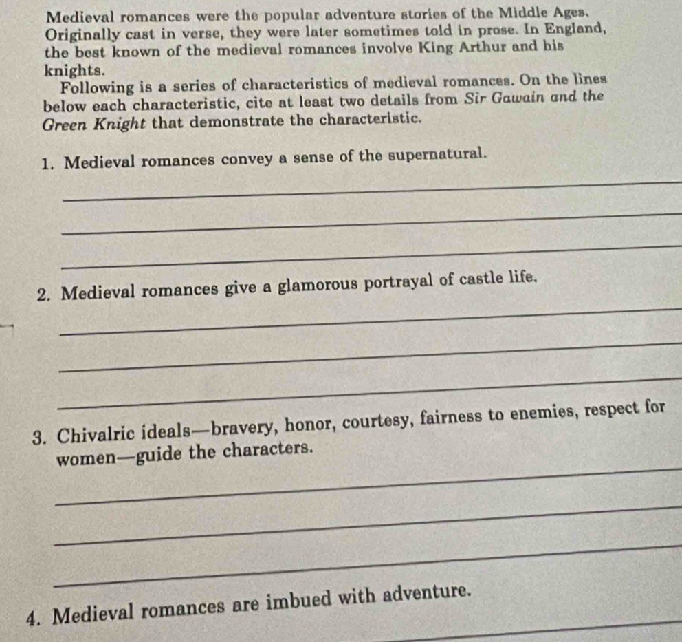 Medieval romances were the popular adventure stories of the Middle Ages. 
Originally cast in verse, they were later sometimes told in prose. In England, 
the best known of the medieval romances involve King Arthur and his 
knights. 
Following is a series of characteristics of medieval romances. On the lines 
below each characteristic, cite at least two details from Sir Gawain and the 
Green Knight that demonstrate the characteristic. 
1. Medieval romances convey a sense of the supernatural. 
_ 
_ 
_ 
_ 
2. Medieval romances give a glamorous portrayal of castle life. 
_ 
_ 
3. Chivalric ideals—bravery, honor, courtesy, fairness to enemies, respect for 
_ 
women—guide the characters. 
_ 
_ 
_ 
4. Medieval romances are imbued with adventure.