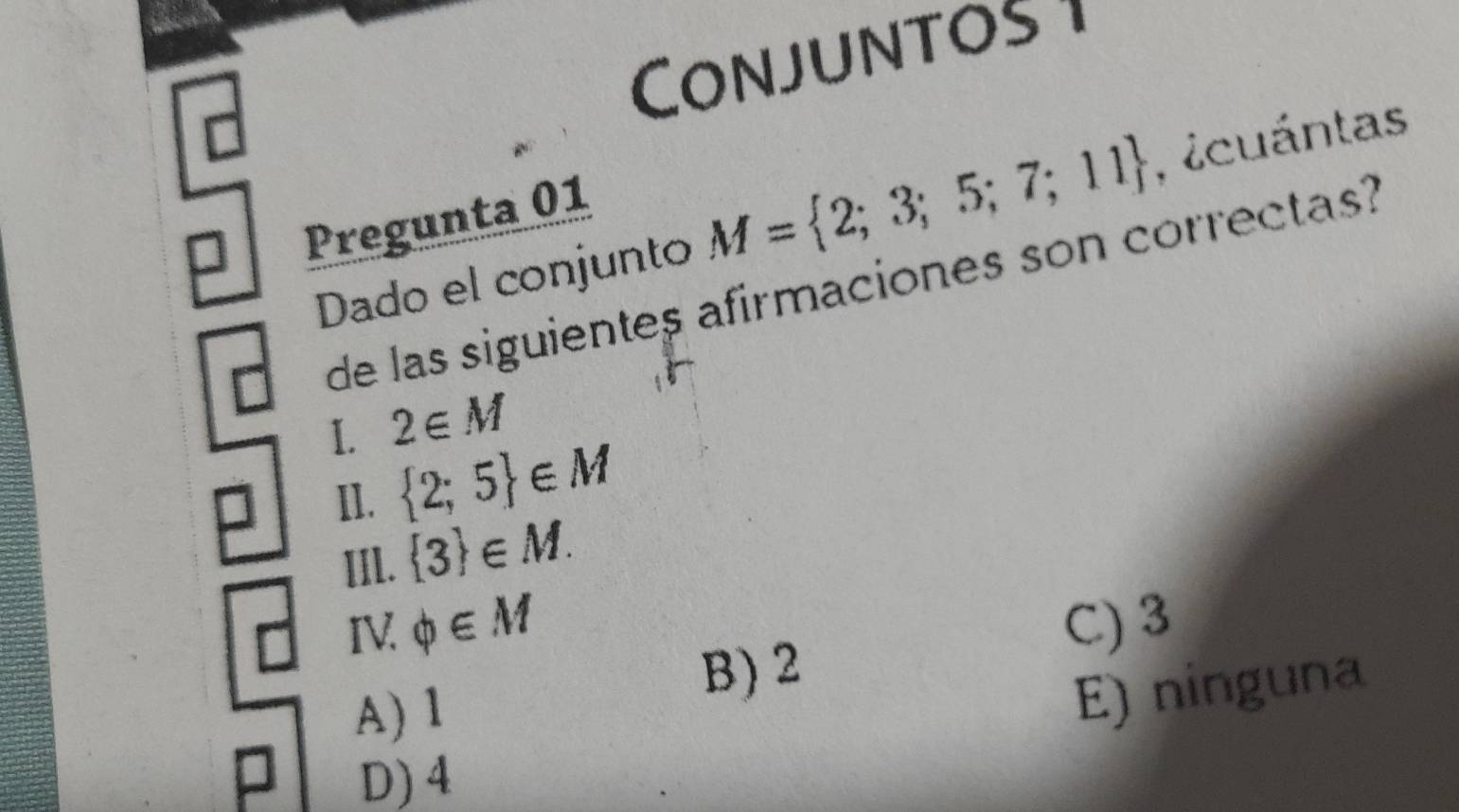 Conjuntos 1
□
Dado el conjunto M= 2;3;5;7;11 Acuántas
Pregunta 01
de las siguientes afirmaciones son correctas?
1. 2∈ M
II.  2;5 ∈ M
IIl.  3 ∈ M. 
IV phi ∈ M C) 3
B) 2
A) 1
E) ninguna
D) 4