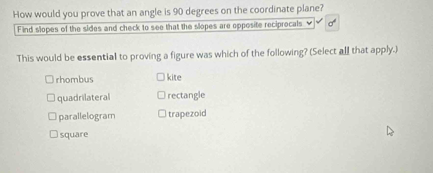 How would you prove that an angle is 90 degrees on the coordinate plane?
Find slopes of the sides and check to see that the slopes are opposite reciprocals
This would be essential to proving a figure was which of the following? (Select all that apply.)
rhombus kite
quadrilateral rectangle
parallelogram trapezoid
square