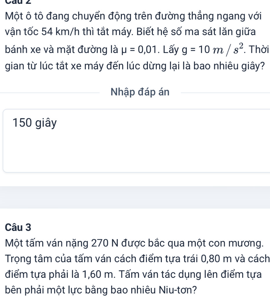 Cau 2 
Một ô tô đang chuyển động trên đường thẳng ngang với 
vận tốc 54 km/h thì tắt máy. Biết hệ số ma sát lăn giữa 
bánh xe và mặt đường là mu =0,01. Lấy g=10m/s^2. Thời 
gian từ lúc tắt xe máy đến lúc dừng lại là bao nhiêu giây? 
Nhập đáp án
150 giây 
Câu 3 
Một tấm ván nặng 270 N được bắc qua một con mương. 
Trọng tâm của tấm ván cách điểm tựa trái 0,80 m và cách 
điểm tựa phải là 1,60 m. Tấm ván tác dụng lên điểm tựa 
bên phải một lực bằng bao nhiêu Niu-tơn?