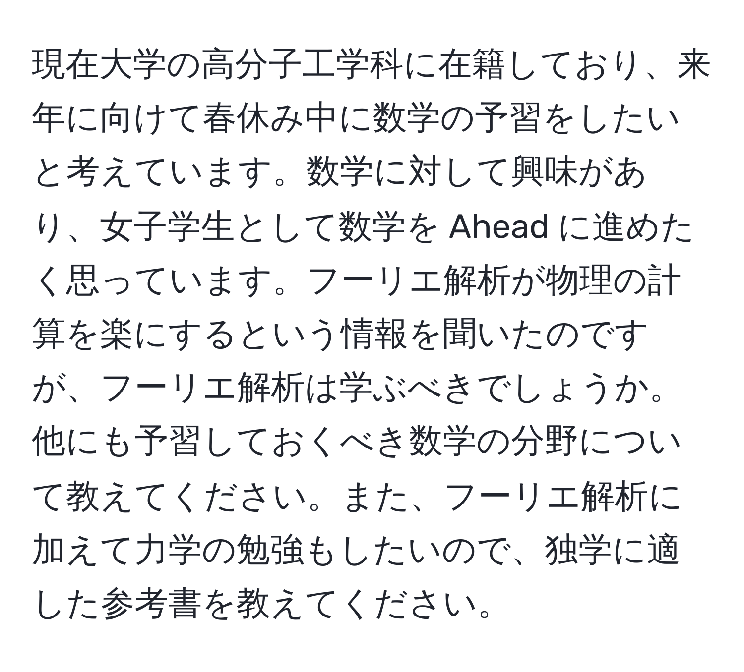 現在大学の高分子工学科に在籍しており、来年に向けて春休み中に数学の予習をしたいと考えています。数学に対して興味があり、女子学生として数学を Ahead に進めたく思っています。フーリエ解析が物理の計算を楽にするという情報を聞いたのですが、フーリエ解析は学ぶべきでしょうか。他にも予習しておくべき数学の分野について教えてください。また、フーリエ解析に加えて力学の勉強もしたいので、独学に適した参考書を教えてください。