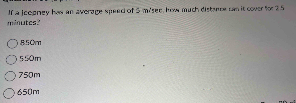 If a jeepney has an average speed of 5 m/sec, how much distance can it cover for 2.5
minutes?
850m
550m
750m
650m