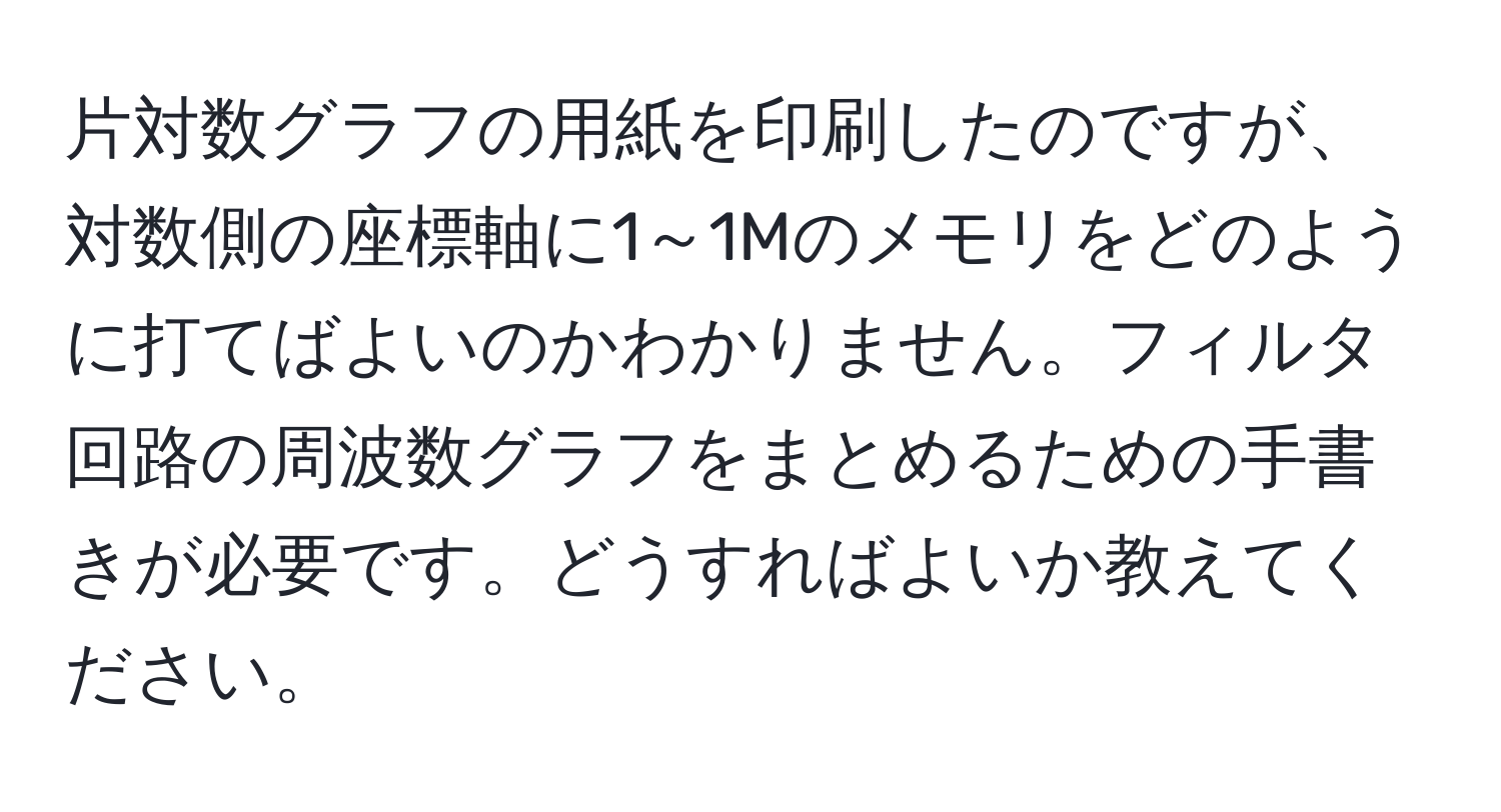 片対数グラフの用紙を印刷したのですが、対数側の座標軸に1～1Mのメモリをどのように打てばよいのかわかりません。フィルタ回路の周波数グラフをまとめるための手書きが必要です。どうすればよいか教えてください。