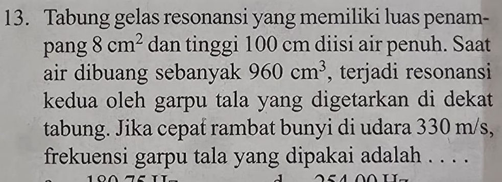 Tabung gelas resonansi yang memiliki luas penam- 
pang 8cm^2 dan tinggi 100 cm diisi air penuh. Saat 
air dibuang sebanyak 960cm^3 , terjadi resonansi 
kedua oleh garpu tala yang digetarkan di dekat 
tabung. Jika cepat rambat bunyi di udara 330 m/s, 
frekuensi garpu tala yang dipakai adalah . . . .