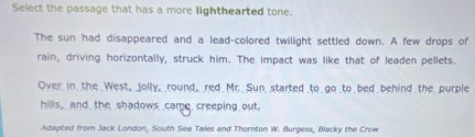 Select the passage that has a more lighthearted tone. 
The sun had disappeared and a lead-colored twilight settled down. A few drops of 
rain, driving horizontally, struck him. The impact was like that of leaden pellets. 
Over in, the . West_ _jolly, round,, _red . Mr.. Sun, started _to go to bed behind the. purple 
hills,, and, the shadows came, creeping out 
Adapted from Jack London, South Sea Tales and Thornton W. Burgess, Backy the Crow