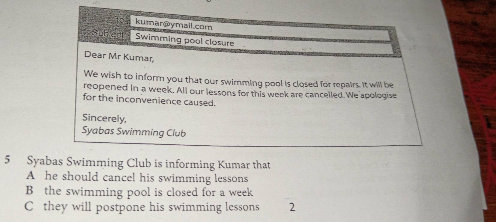 To kumar@ymail.com
Subject Swimming pool closure
Dear Mr Kümar,
We wish to inform you that our swimming pool is closed for repairs. It will be
reopened in a week. All our lessons for this week are cancelled. We apologise
for the inconvenience caused.
Sincerely,
Syabas Swimming Club
5 Syabas Swimming Club is informing Kumar that
A he should cancel his swimming lessons
B the swimming pool is closed for a week
C they will postpone his swimming lessons 2