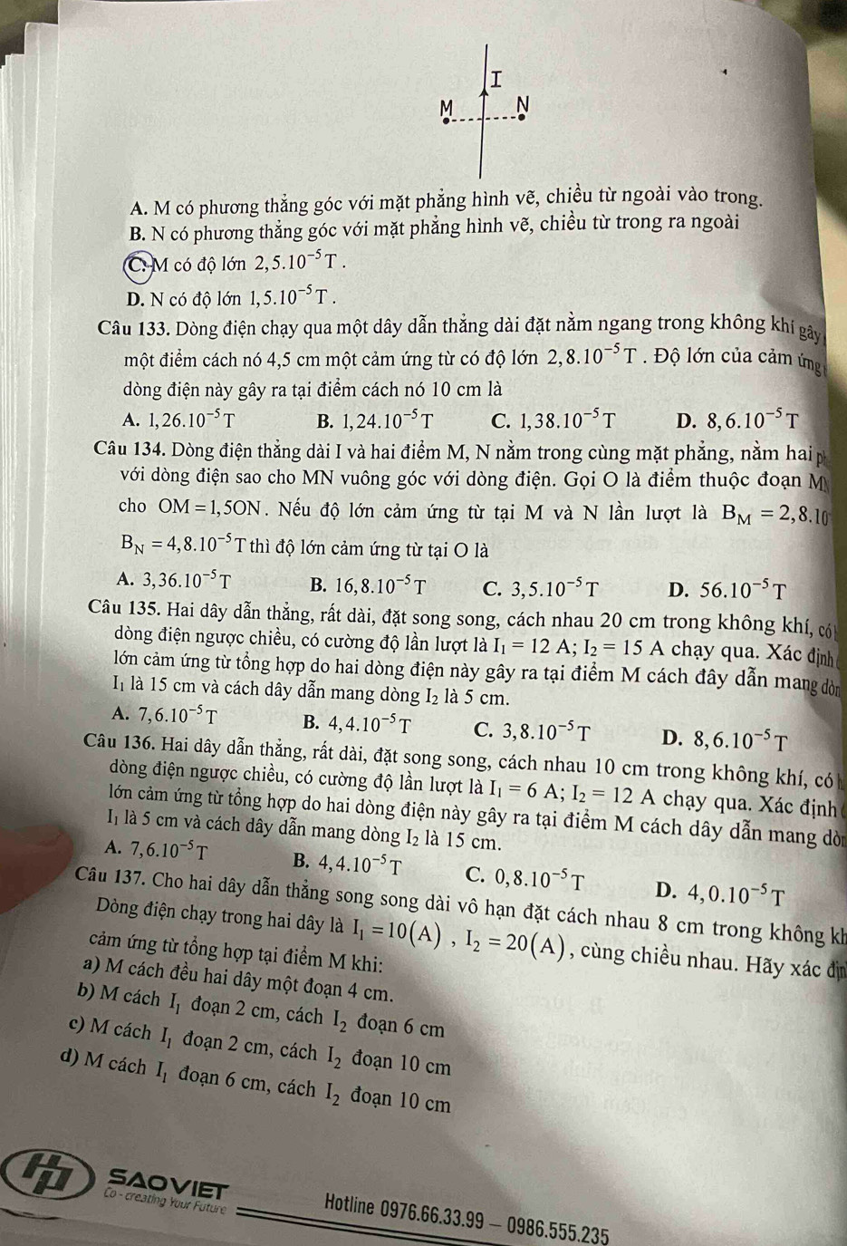 A. M có phương thẳng góc với mặt phẳng hình vẽ, chiều từ ngoài vào trong.
B. N có phương thắng góc với mặt phẳng hình vẽ, chiều từ trong ra ngoài
C: M có độ lớn 2,5.10^(-5)T.
D. N có độ lớn 1,5.10^(-5)T.
Câu 133. Dòng điện chạy qua một dây dẫn thẳng dài đặt nằm ngang trong không khí gây
một điểm cách nó 4,5 cm một cảm ứng từ có độ lớn 2,8.10^(-5)T.  Độ lớn của cảm ứng
dòng điện này gây ra tại điểm cách nó 10 cm là
A. 1,26.10^(-5)T B. 1,24.10^(-5)T C. 1,38.10^(-5)T D. 8,6.10^(-5)T
Câu 134. Dòng điện thẳng dài I và hai điểm M, N nằm trong cùng mặt phẳng, nằm hai p
với dòng điện sao cho MN vuông góc với dòng điện. Gọi O là điểm thuộc đoạn M
cho OM=1,5ON. Nếu độ lớn cảm ứng từ tại M và N lần lượt là B_M=2,8.10
B_N=4,8.10^(-5) Tthì độ lớn cảm ứng từ tại O là
A. 3,36.10^(-5)T B. 16,8.10^(-5)T C. 3,5.10^(-5)T D. 56.10^(-5)T
Câu 135. Hai dây dẫn thẳng, rất dài, đặt song song, cách nhau 20 cm trong không khí, có
dòng điện ngược chiều, có cường độ lần lượt là I_1=12A;I_2=15A chạy qua. Xác định
lớn cảm ứng từ tổng hợp do hai dòng điện này gây ra tại điểm M cách đây dẫn mang dòn
I là 15 cm và cách dây dẫn mang dòng I_2 là 5 cm.
A. 7,6.10^(-5)T B. 4,4.10^(-5)T C. 3,8.10^(-5)T D. 8,6.10^(-5)T
Câu 136. Hai dây dẫn thẳng, rất dài, đặt song song, cách nhau 10 cm trong không khí, có
dòng điện ngược chiều, có cường độ lần lượt là I_1=6A;I_2=12A chạy qua. Xác định
lớn cảm ứng từ tổng hợp do hai dòng điện này gây ra tại điểm M cách dây dẫn mang dòn
In là 5 cm và cách dây dẫn mang dòng I₂ là 15 cm.
A. 7,6.10^(-5)T B. 4,4.10^(-5)T C. 0,8.10^(-5)T D. 4,0.10^(-5)T
Câu 137. Cho hai dây dẫn thẳng song song dài vô hạn đặt cách nhau 8 cm trong không kh
Dòng điện chạy trong hai dây là I_1=10(A),I_2=20(A) , cùng chiều nhau. Hãy xác đị
cảm ứng từ tổng hợp tại điểm M khi:
a) M cách đều hai dây một đoạn 4 cm.
b) M cách I_1 đoạn 2 cm, cách I_2 đoạn 6 cm
c) M cách I_1 đoạn 2 cm, cách I_2 đoạn 10 cm
d) M cách I_1 đoạn 6 cm, cách I_2 đoạn 10 cm
4 Co - creating Your Future
Saoviet  Hotline 0976.66.33.99 - 0986.555.235