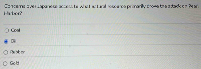 Concerns over Japanese access to what natural resource primarily drove the attack on Pearl
Harbor?
Coal
Oil
Rubber
Gold