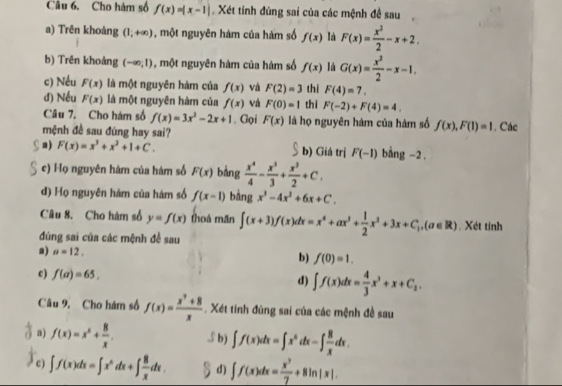 Cho hàm số f(x)=|x-1|. Xét tính đúng sai của các mệnh đề sau
a) Trên khoảng (1;+∈fty ) , một nguyên hàm của hàm số f(x) là F(x)= x^2/2 -x+2,
b) Trên khoảng (-∈fty ;1) , một nguyên hàm của hàm số f(x) là G(x)= x^2/2 -x-1,
c) Nếu F(x) là một nguyên hảm của f(x) và F(2)=3 thì F(4)=7.
d) Nếu F(x) là một nguyên hàm của f(x) và F(0)=1 thì F(-2)+F(4)=4,
Câu 7. Cho hàm số f(x)=3x^2-2x+1. Gọi F(x) là họ nguyên hàm của hàm số f(x),F(1)=1. Các
mệnh đề sau đúng hay sai?
a) F(x)=x^3+x^2+1+C. b) Giá trị F(-1) bằng -2.
c) Họ nguyên hàm của hàm số F(x) bàng  x^4/4 - x^3/3 + x^2/2 +C.
d) Họ nguyên hàm của hàm số f(x-1) bàng x^3-4x^2+6x+C.
Câu 8. Cho hàm số y=f(x) thoá mãn ∈t (x+3)f(x)dx=x^4+ax^3+ 1/2 x^2+3x+C_1,(a∈ R) , Xét tính
đúng sai của các mệnh đề sau
a) a=12, b) f(0)=1,
c) f(a)=65,
d) ∈t f(x)dx= 4/3 x^3+x+C_2.
Câu 9, Cho hàm số f(x)= (x^7+8)/x . Xét tính đúng sai của các mệnh đề sau
a) f(x)=x^6+ 8/x .
b) ∈t f(x)dx=∈t x^6dx-∈t  8/x dx.
c ) ∈t f(x)dx=∈t x^6dx+∈t  8/x dx, d) ∈t f(x)dx= x^7/7 +8ln |x|.