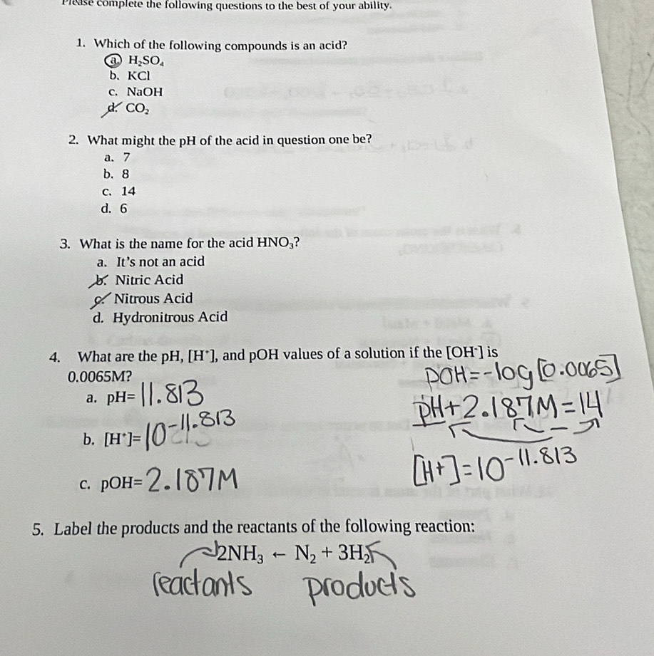 Please complete the following questions to the best of your ability.
1. Which of the following compounds is an acid?
a H_2SO_4
b. KCl
C. NaOH
d CO_2
2. What might the pH of the acid in question one be?
a. 7
b. 8
c. 14
d. 6
3. What is the name for the acid HNO_3
a. It’s not an acid
b. Nitric Acid. Nitrous Acid
d. Hydronitrous Acid
4. What are the pH, [H*], and pOH values of a solution if the [OH*] is
0.0065M?
a. pH=
b. [H^+]=
C. pOH=
5. Label the products and the reactants of the following reaction:
2NH₃ ← N₂ + 3H