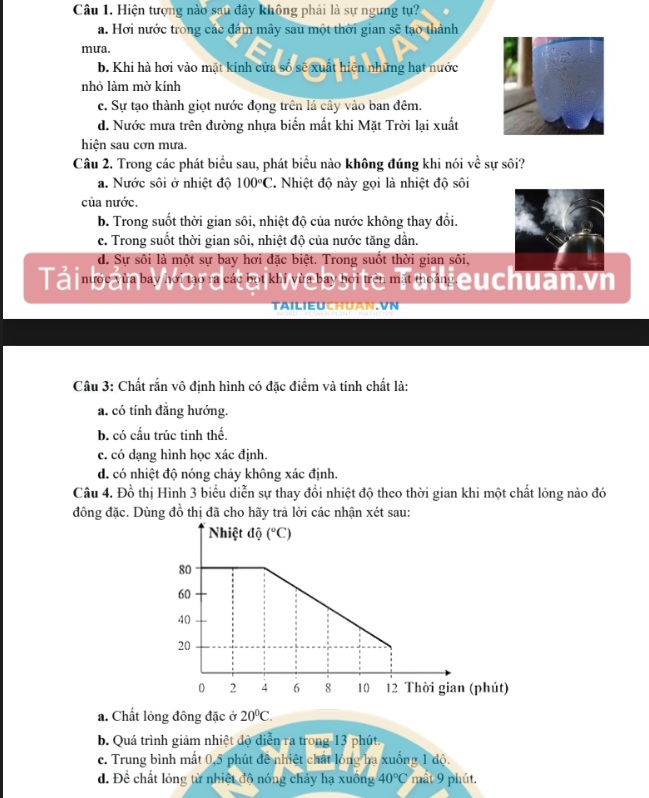 Hiện tượng nào sau đây không phải là sự ngưng tụ?
a. Hơi nước trong các đám mây sau một thời gian sẽ tạo thành
mưa.
b. Khi hà hơi vào mặt kính cửa số sẽ xuất hiện những hạt nước
nhỏ làm mờ kính
c. Sự tạo thành giọt nước đọng trên lá cây vào ban đêm.
d. Nước mưa trên đường nhựa biển mất khi Mặt Trời lại xuất
hiện sau cơn mưa.
Câu 2. Trong các phát biểu sau, phát biểu nào không đúng khi nói về sự sôi?
a. Nước sôi ở nhiệt độ 100°C 2. Nhiệt độ này gọi là nhiệt độ sôi
của nước.
b. Trong suốt thời gian sôi, nhiệt độ của nước không thay đổi.
c. Trong suốt thời gian sôi, nhiệt độ của nước tăng dần.
d. Sự sôi là một sự bay hơi đặc biệt. Trong suốt thời gian sôi,
Tải bản Word tại website Tailieuchuan.vn
TAILIE
Câu 3: Chất rắn vô định hình có đặc điểm và tính chất là:
a. có tính đẳng hướng.
b. có cấu trúc tinh thế.
c. có dạng hình học xác định.
d. có nhiệt độ nóng chảy không xác định.
Câu 4. Đồ thị Hình 3 biểu diễn sự thay đổi nhiệt độ theo thời gian khi một chất lóng nào đó
đồng đặc. Dùng đồ thị đã cho hãy trả lời các nhận xét sau:
a. Chất lỏng đông đặc ở 20°C.
b. Quá trình giảm nhiệt độ diễn ra trong 13 phút.
c. Trung bình mất 0,5 phút đề nhiệt chất lóng ha xuống 1 độ.
d. Để chất lỏng từ nhiệt độ nóng chảy hạ xuồng 40°C mất 9 phút.