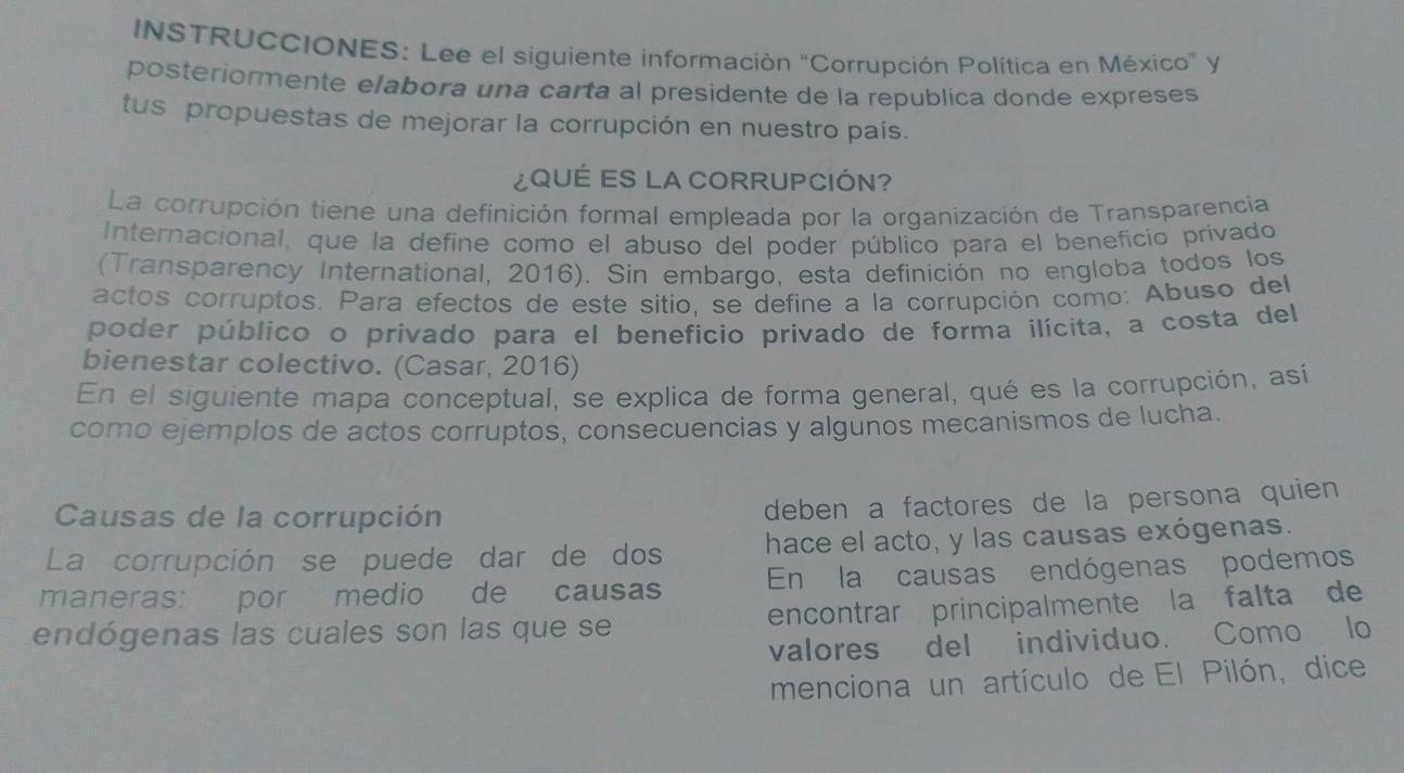 INSTRUCCIONES: Lee el siguiente información 'Corrupción Política en México' y 
posteriormente elabora una carta al presidente de la republica donde expreses 
tus propuestas de mejorar la corrupción en nuestro país. 
¿QUÉES LA CORRUPCIÓN? 
La corrupción tiene una definición formal empleada por la organización de Transparencia 
Internacional, que la define como el abuso del poder público para el beneficio privado 
(Transparency International, 2016). Sin embargo, esta definición no engloba todos los 
actos corruptos. Para efectos de este sitio, se define a la corrupción como: Abuso del 
poder público o privado para el beneficio privado de forma ilícita, a costa del 
bienestar colectivo. (Casar, 2016) 
En el siguiente mapa conceptual, se explica de forma general, qué es la corrupción, así 
como ejemplos de actos corruptos, consecuencias y algunos mecanismos de lucha. 
Causas de la corrupción 
deben a factores de la persona quien 
La corrupción se puede dar de dos hace el acto, y las causas exógenas. 
En la causas endógenas podemos 
maneras: por medio de causas encontrar principalmente la falta de 
endógenas las cuales son las que se 
valores del individuo. Como lo 
menciona un artículo de El Pilón, dice