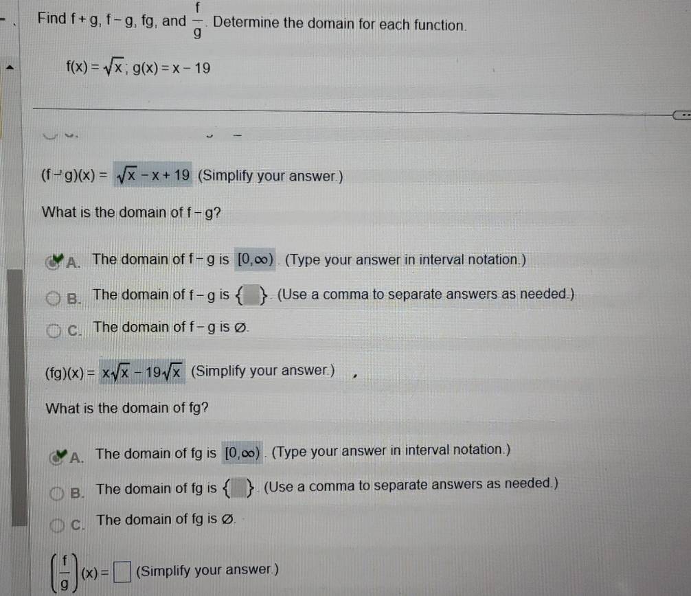 Find f+g, f-g, 2x+4y+4z=0 a , and  f/g . Determine the domain for each function.
f(x)=sqrt(x);g(x)=x-19
(f-g)(x)=sqrt(x)-x+19 (Simplify your answer.)
What is the domain of f-g ?
A. The domain of f-g is [0,∈fty ) (Type your answer in interval notation.)
B. The domain of f-g is  □ . (Use a comma to separate answers as needed.)
C. The domain of f-g is Ø.
(fg)(x)=xsqrt(x)-19sqrt(x) (Simplify your answer.)
What is the domain of fg?
A. The domain of fg is [0,∈fty ). (Type your answer in interval notation.)
B. The domain of fg is  . (Use a comma to separate answers as needed.)
C. The domain of fg is Ø.
( f/g )(x)=□ (Simplify your answer.)