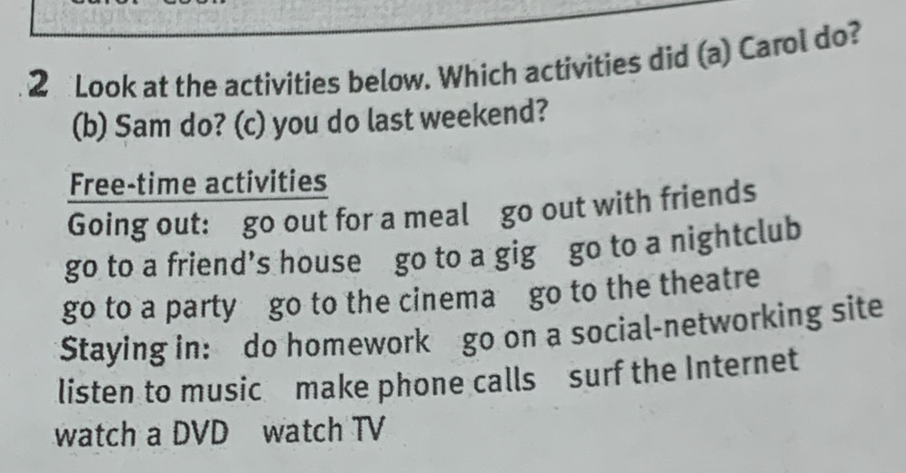 Look at the activities below. Which activities did (a) Carol do?
(b) Sam do? (c) you do last weekend?
Free-time activities
Going out: go out for a meal go out with friends
go to a friend’s house go to a gig go to a nightclub
go to a party go to the cinema go to the theatre
Staying in: do homework go on a social-networking site
listen to music make phone calls surf the Internet
watch a DVD watch TV