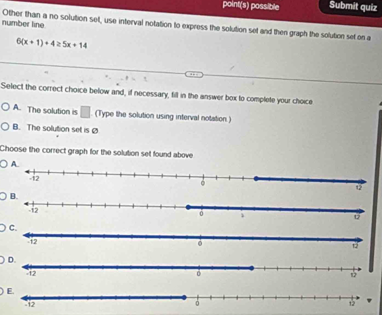 point(s) possible Submit quiz
number line
Other than a no solution set, use interval notation to express the solution set and then graph the solution set on a
6(x+1)+4≥ 5x+14
Select the correct choice below and, if necessary, fill in the answer box to complete your choice
A. The solution is (Type the solution using interval notation.)
□
B. The solution set is Ø
Choose the correct graph for the solution set found above