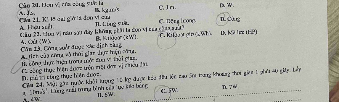 Đơn vị của công suất là
A. J.s. B. kg. m/s. C. J.m. D. W.
Câu 21. Ki lô óat giờ là đơn vị của D. Công.
A. Hiệu suất. B. Công suất. C. Động lượng.
Câu 22. Đơn vị nào sau đây không phải là đơn vị của cộng suất?
A. Oát (W). B. Kilôoat (kW). C. Kilôoat giờ (kWh). D. Mã lực (HP).
Câu 23. Công suất được xác định bằng
A. tích của công và thời gian thực hiện công.
B. công thực hiện trong một đơn vị thời gian.
C. công thực hiện được trên một đơn vị chiều dài.
D. giá trị công thực hiện được.
Câu 24. Một gàu nước khổi lượng 10 kg được kéo đều lên cao 5m trong khoảng thời gian 1 phút 40 giây. Lấy
g=10m/s^2. Công suất trung bình của lực kéo bằng C. 5W. D. 7W.
A. 4W. B. 6W.